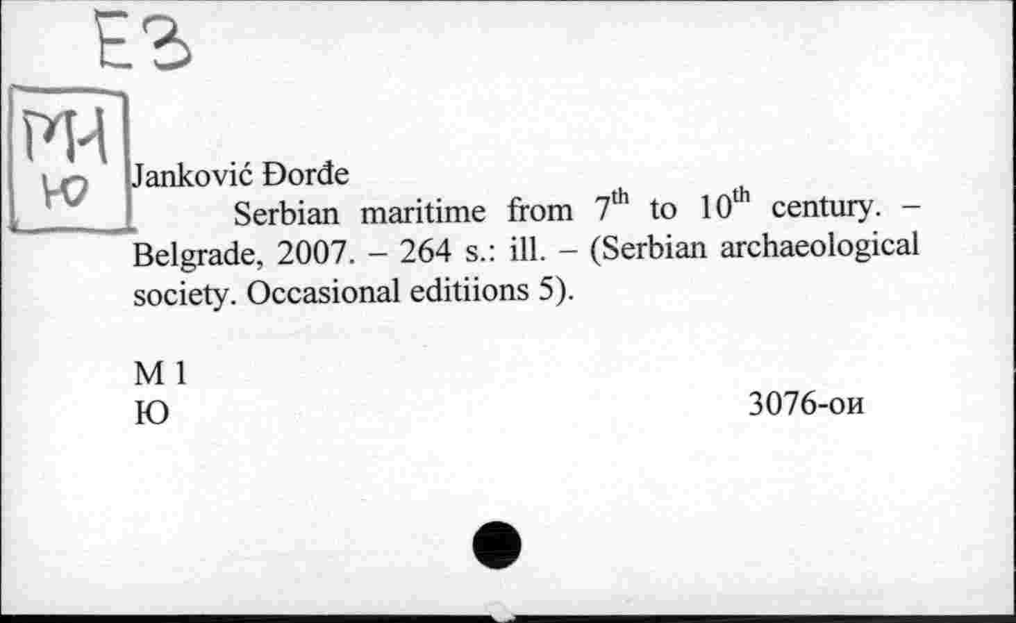 ﻿
FH
к?
Jankovic Dorde
Serbian maritime from 7th to 10th century. -Belgrade, 2007. - 264 s.: ill. - (Serbian archaeological society. Occasional editiions 5).
M 1
Ю
3076-ои